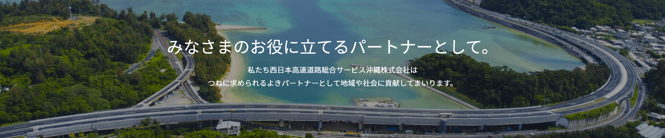 みなさまのお役に立てるパートナーとして。私たち西日本高速道路総合サービス沖縄株式会社は つねに求められるよきパートナーとして地域や社会に貢献してまいります。